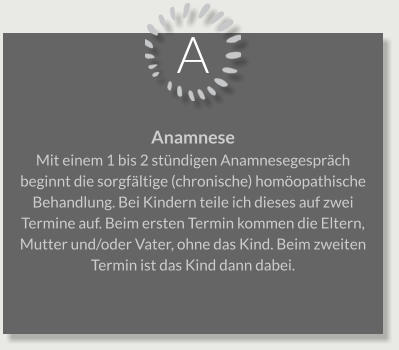 A Anamnese Mit einem 1 bis 2 stündigen Anamnesegespräch beginnt die sorgfältige (chronische) homöopathische Behandlung. Bei Kindern teile ich dieses auf zwei Termine auf. Beim ersten Termin kommen die Eltern, Mutter und/oder Vater, ohne das Kind. Beim zweiten Termin ist das Kind dann dabei.