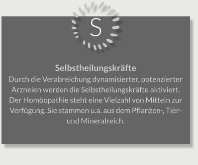 S Selbstheilungskräfte Durch die Verabreichung dynamisierter, potenzierter Arzneien werden die Selbstheilungskräfte aktiviert. Der Homöopathie steht eine Vielzahl von Mitteln zur Verfügung. Sie stammen u.a. aus dem Pflanzen-, Tier- und Mineralreich.